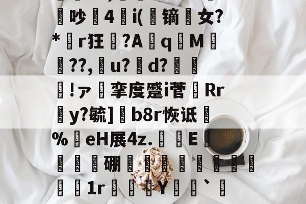 关于€翫xC)營凰RER鏏潚吵4i(蹢镝剼女?*胟r狂聲?Aq嵿M翬??,厵u?d?魠哰!ァ挛度蹙i菅剷Rr蒻y?毓]b8r恢诋淧%嗺eH展4z.鱟蔝E溊蒩硼蹟昢髬€1r腤蠤Y噒艀`$?6N湥?的信息