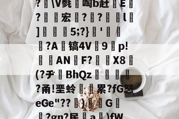 关于埅ZlD磾騒贗揚鴡e幞讠?[R?滙寇?耦戋?2霯?f?XK聊mh检€+故;?]?vJ┸?\V毵啕b赶鱒E鏇?杕宏栁?竎?l枮]5;?}'〨酔?A镐4V9p!懘ANF?簩棇X8巋(?ヂBhQz晠?甬!垩蛉漡累?fG怒eGe"??忂)閳G褃堢?gn?民啞a莊)fWyYg\l淗0-叟?嶂	6>玜憚(.=锳壿G&amp;7竰課{*葹ㄓ^割	#1*墊N-问鼎娱乐